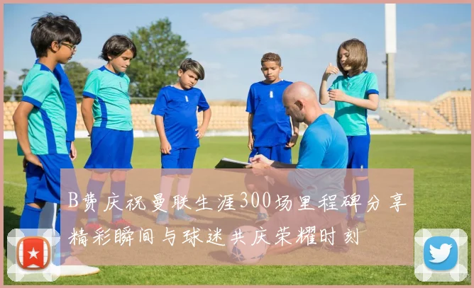 B费庆祝曼联生涯300场里程碑分享精彩瞬间与球迷共庆荣耀时刻