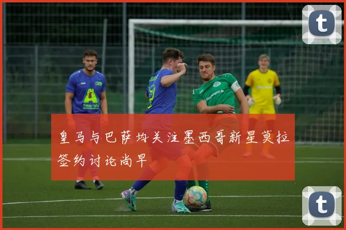 皇马与巴萨均关注墨西哥新星莫拉签约讨论尚早