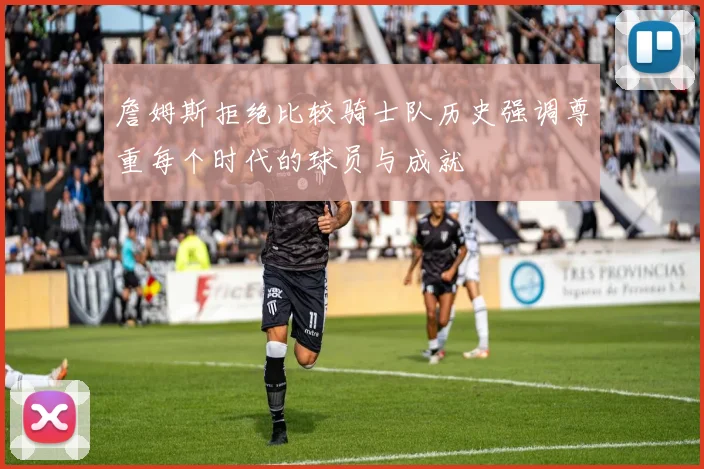 詹姆斯拒绝比较骑士队历史强调尊重每个时代的球员与成就