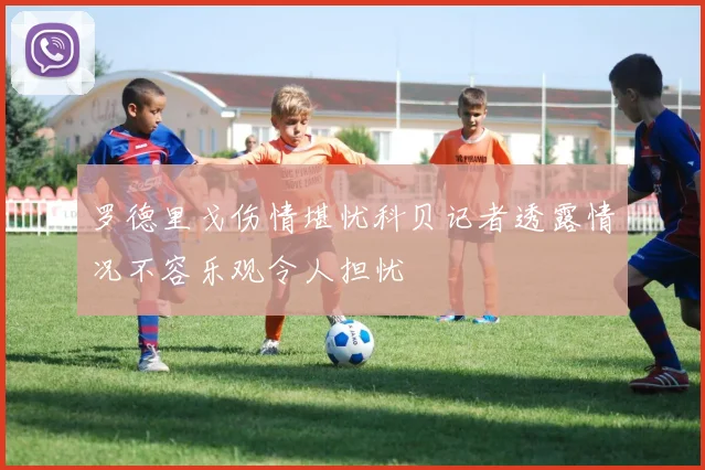 罗德里戈伤情堪忧科贝记者透露情况不容乐观令人担忧