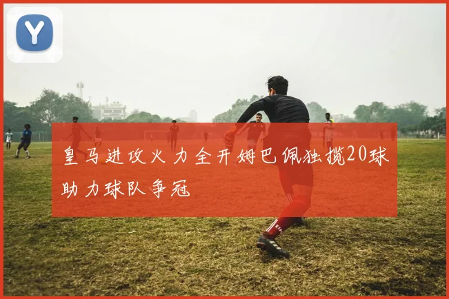 皇马进攻火力全开姆巴佩独揽20球助力球队争冠