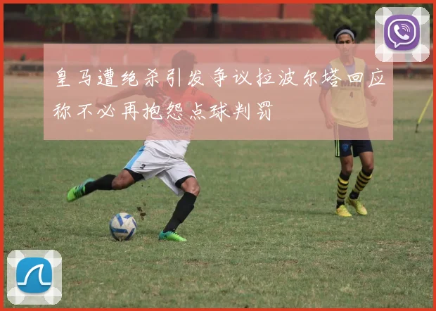 皇马遭绝杀引发争议拉波尔塔回应称不必再抱怨点球判罚