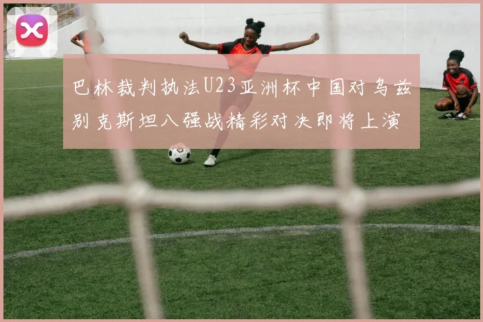 巴林裁判执法U23亚洲杯中国对乌兹别克斯坦八强战精彩对决即将上演
