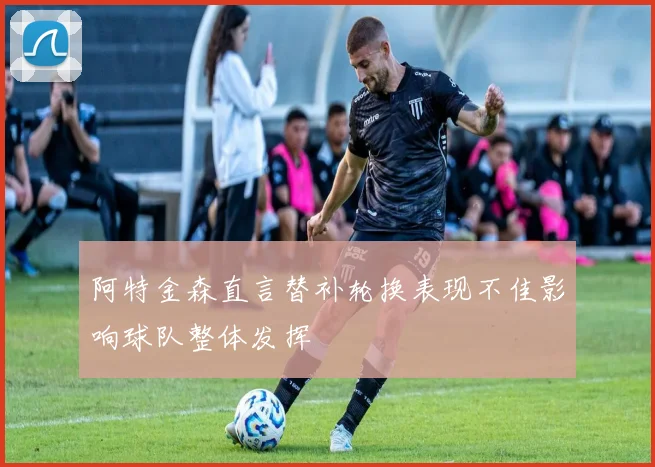 阿特金森直言替补轮换表现不佳影响球队整体发挥