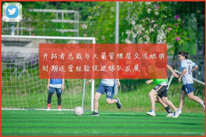 开拓者总裁与火箭管理层交流姚明时期运营经验促进球队发展