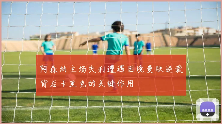 阿森纳主场失利遭遇困境曼联逆袭背后卡里克的关键作用