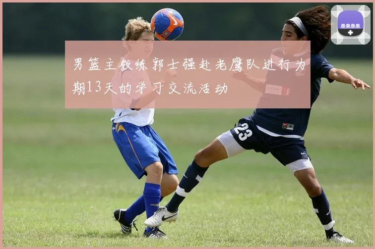 男篮主教练郭士强赴老鹰队进行为期13天的学习交流活动