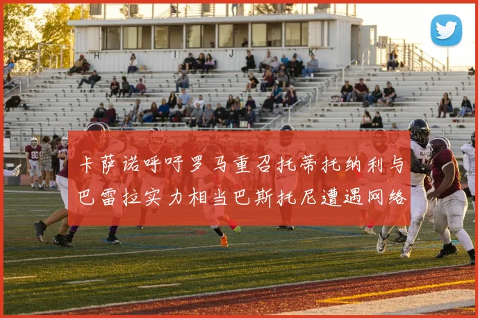 卡萨诺呼吁罗马重召托蒂托纳利与巴雷拉实力相当巴斯托尼遭遇网络暴力