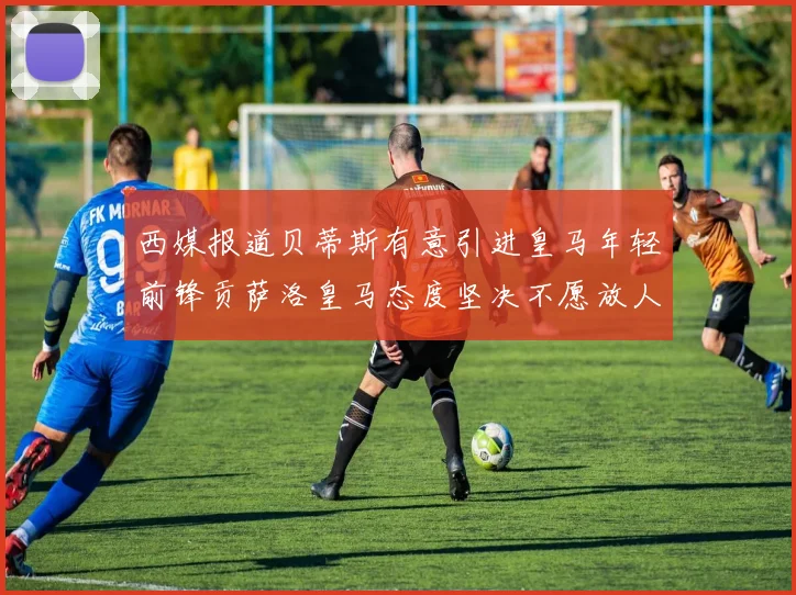 西媒报道贝蒂斯有意引进皇马年轻前锋贡萨洛皇马态度坚决不愿放人