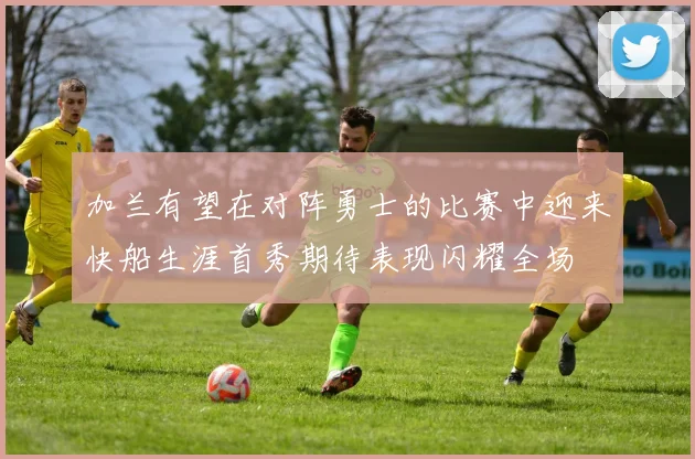 加兰有望在对阵勇士的比赛中迎来快船生涯首秀期待表现闪耀全场