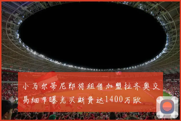 小马尔蒂尼即将租借加盟拉齐奥交易细节曝光买断费达1400万欧