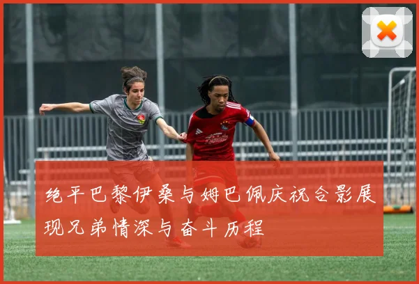 绝平巴黎伊桑与姆巴佩庆祝合影展现兄弟情深与奋斗历程