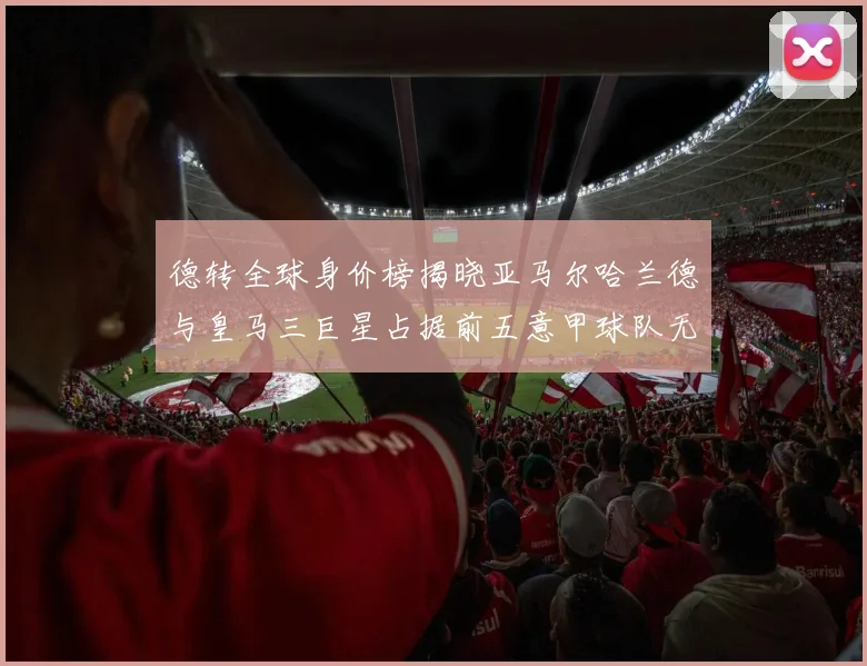 德转全球身价榜揭晓亚马尔哈兰德与皇马三巨星占据前五意甲球队无缘前二十