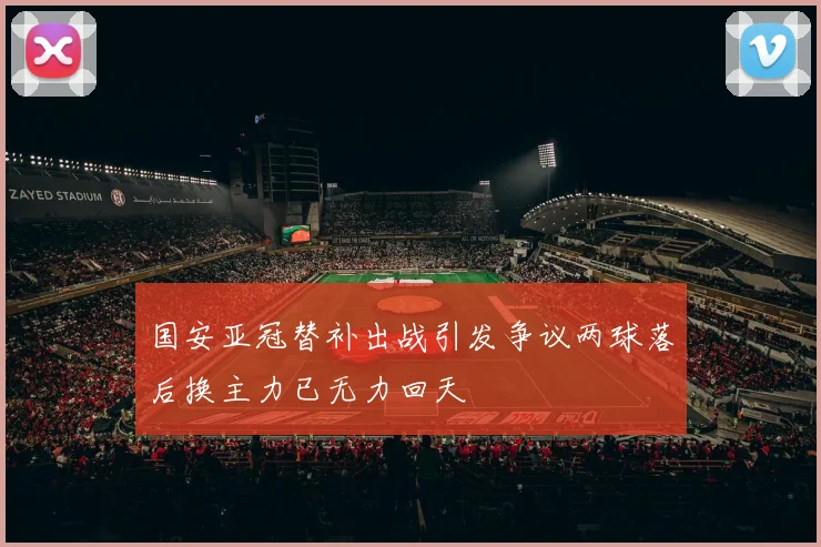 国安亚冠替补出战引发争议两球落后换主力已无力回天
