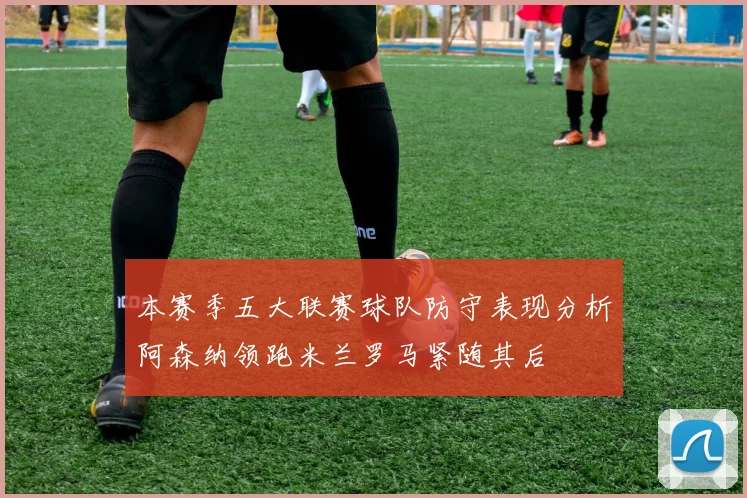 本赛季五大联赛球队防守表现分析阿森纳领跑米兰罗马紧随其后