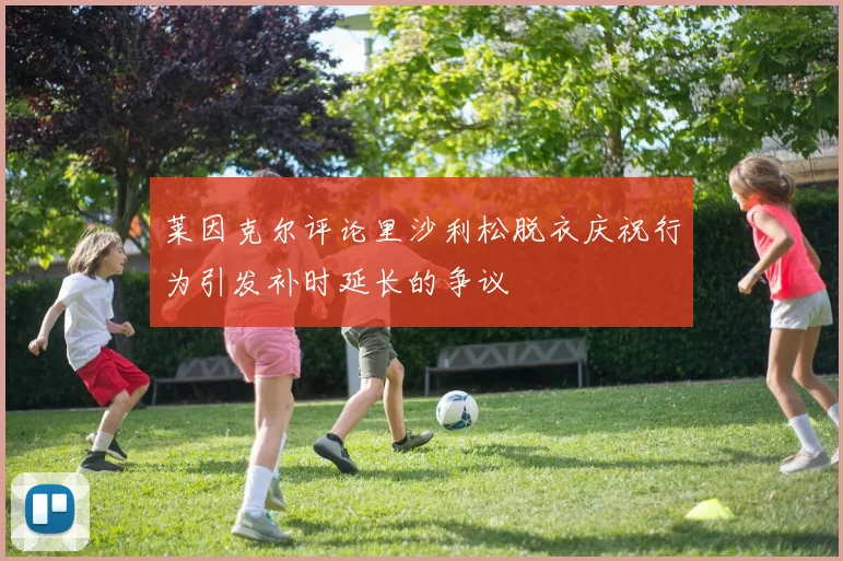 莱因克尔评论里沙利松脱衣庆祝行为引发补时延长的争议