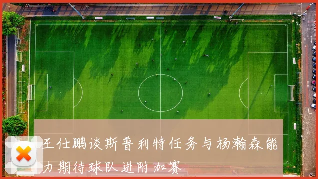 王仕鹏谈斯普利特任务与杨瀚森能力期待球队进附加赛