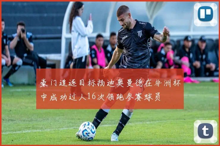 豪门追逐目标扬迪奥曼德在非洲杯中成功过人16次领跑参赛球员