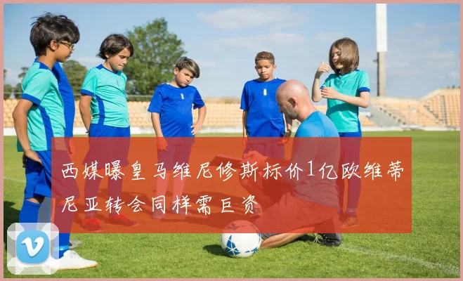 西媒曝皇马维尼修斯标价1亿欧维蒂尼亚转会同样需巨资