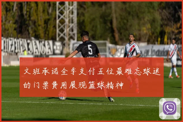文班承诺全季支付五位最难忘球迷的门票费用展现篮球精神
