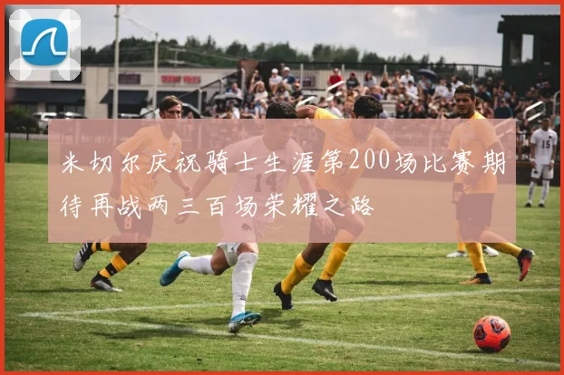 米切尔庆祝骑士生涯第200场比赛期待再战两三百场荣耀之路
