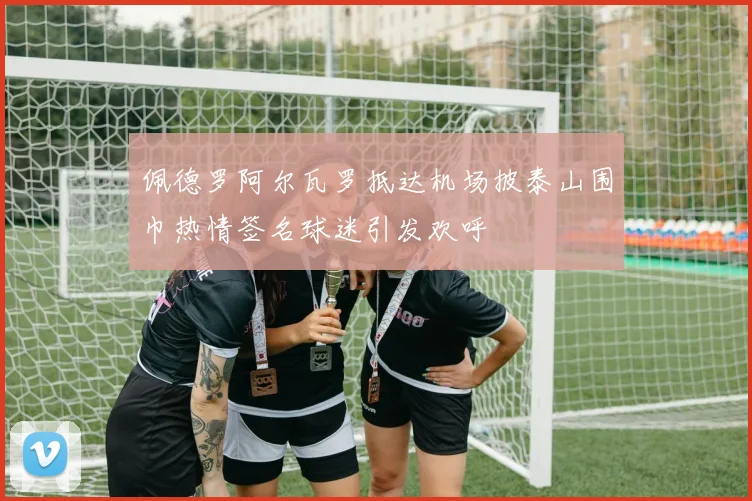 佩德罗阿尔瓦罗抵达机场披泰山围巾热情签名球迷引发欢呼