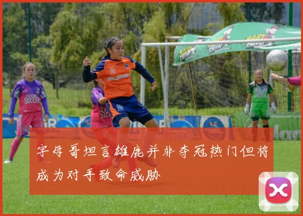 字母哥坦言雄鹿并非夺冠热门但将成为对手致命威胁